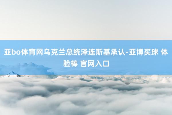 亚bo体育网乌克兰总统泽连斯基承认-亚博买球 体验棒 官网入口