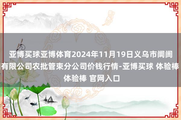 亚博买球亚博体育2024年11月19日义乌市阛阓发展集团有限公司农批管束分公司价钱行情-亚博买球 体验棒 官网入口