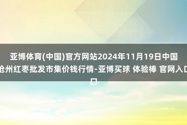亚博体育(中国)官方网站2024年11月19日中国沧州红枣批发市集价钱行情-亚博买球 体验棒 官网入口