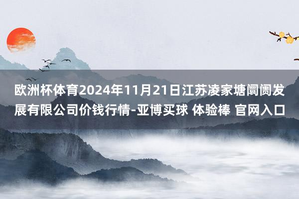 欧洲杯体育2024年11月21日江苏凌家塘阛阓发展有限公司价钱行情-亚博买球 体验棒 官网入口