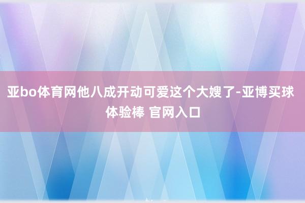 亚bo体育网他八成开动可爱这个大嫂了-亚博买球 体验棒 官网入口