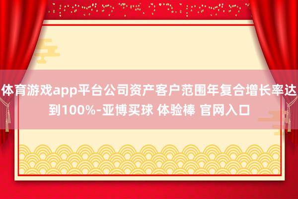体育游戏app平台公司资产客户范围年复合增长率达到100%-亚博买球 体验棒 官网入口