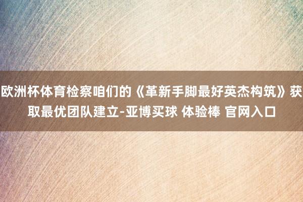 欧洲杯体育检察咱们的《革新手脚最好英杰构筑》获取最优团队建立-亚博买球 体验棒 官网入口