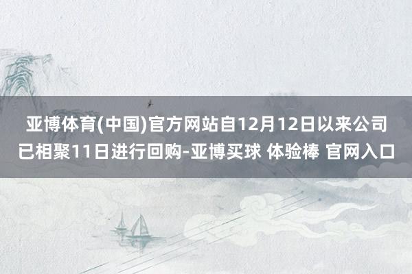 亚博体育(中国)官方网站　　自12月12日以来公司已相聚11日进行回购-亚博买球 体验棒 官网入口
