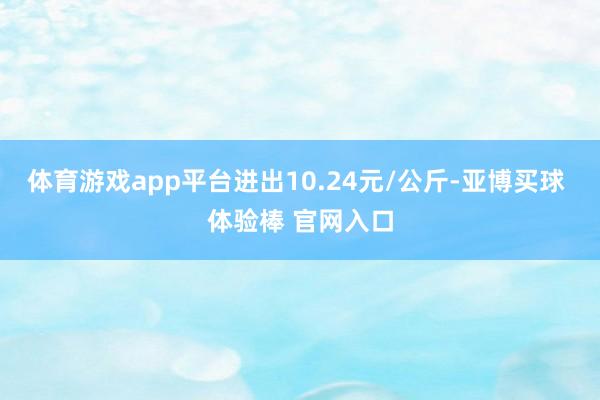体育游戏app平台进出10.24元/公斤-亚博买球 体验棒 官网入口