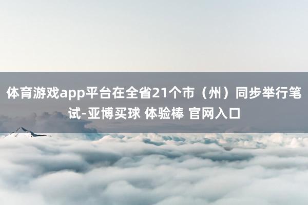 体育游戏app平台在全省21个市（州）同步举行笔试-亚博买球 体验棒 官网入口