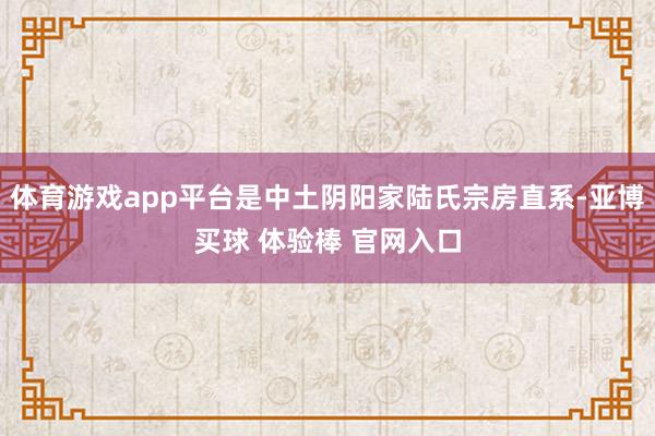体育游戏app平台是中土阴阳家陆氏宗房直系-亚博买球 体验棒 官网入口