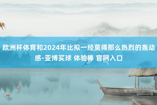 欧洲杯体育和2024年比拟一经莫得那么热烈的轰动感-亚博买球 体验棒 官网入口