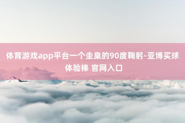 体育游戏app平台一个圭臬的90度鞠躬-亚博买球 体验棒 官网入口