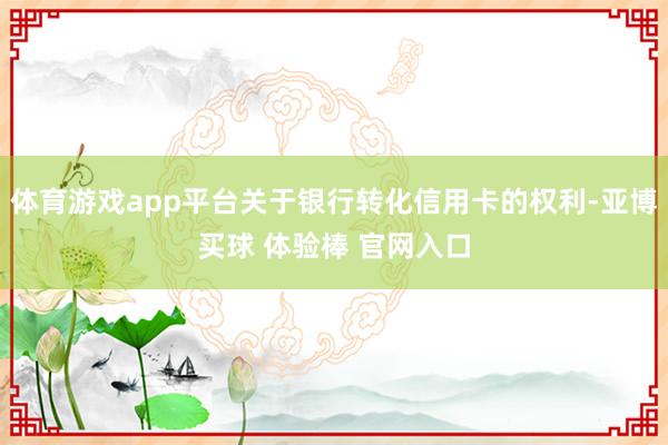 体育游戏app平台关于银行转化信用卡的权利-亚博买球 体验棒 官网入口