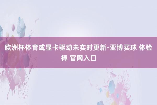欧洲杯体育或显卡驱动未实时更新-亚博买球 体验棒 官网入口