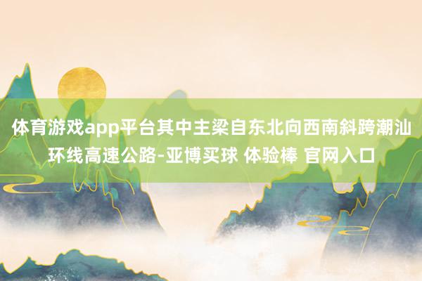 体育游戏app平台其中主梁自东北向西南斜跨潮汕环线高速公路-亚博买球 体验棒 官网入口