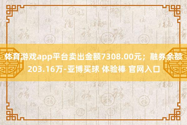 体育游戏app平台卖出金额7308.00元；融券余额203.16万-亚博买球 体验棒 官网入口