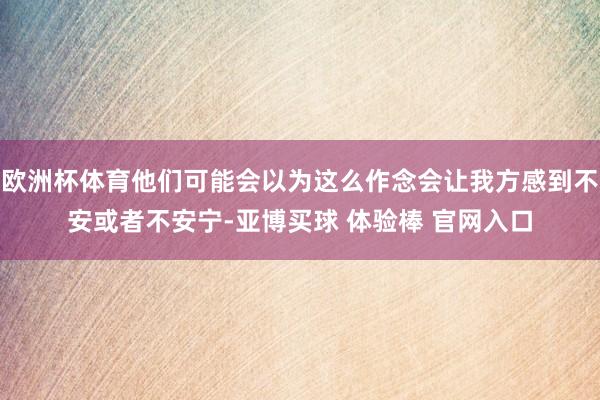 欧洲杯体育他们可能会以为这么作念会让我方感到不安或者不安宁-亚博买球 体验棒 官网入口