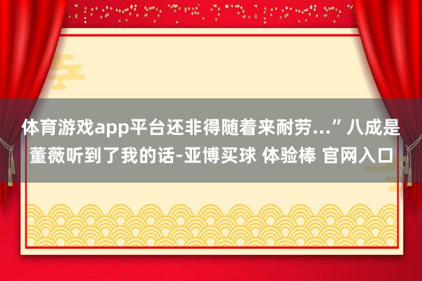 体育游戏app平台还非得随着来耐劳...”八成是董薇听到了我的话-亚博买球 体验棒 官网入口