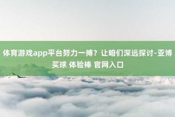 体育游戏app平台努力一搏？让咱们深远探讨-亚博买球 体验棒 官网入口