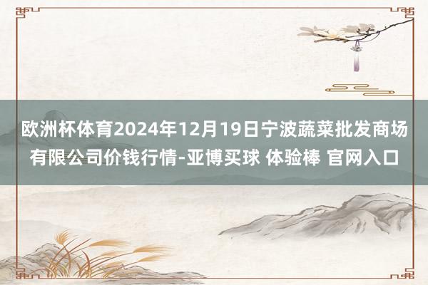 欧洲杯体育2024年12月19日宁波蔬菜批发商场有限公司价钱行情-亚博买球 体验棒 官网入口