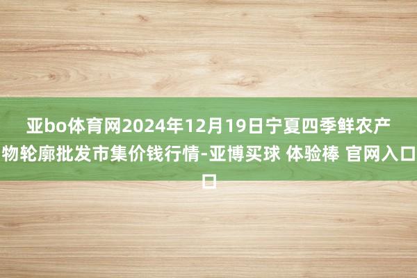 亚bo体育网2024年12月19日宁夏四季鲜农产物轮廓批发市集价钱行情-亚博买球 体验棒 官网入口