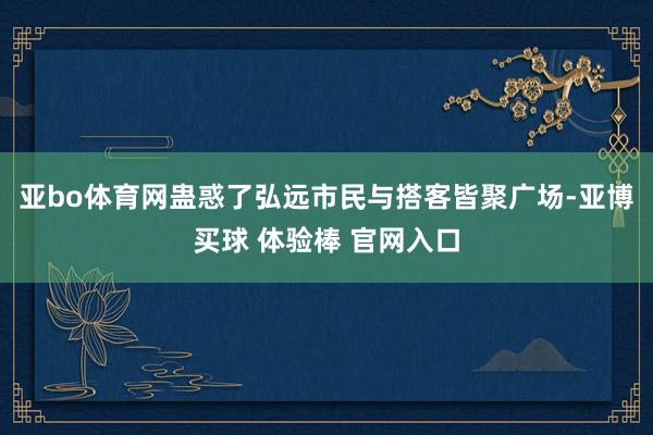亚bo体育网蛊惑了弘远市民与搭客皆聚广场-亚博买球 体验棒 官网入口