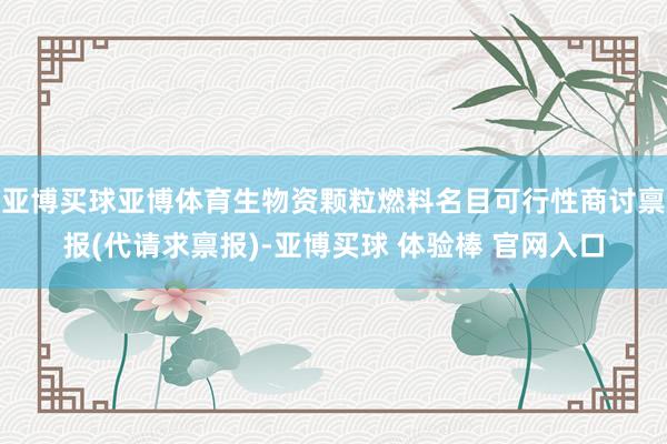 亚博买球亚博体育生物资颗粒燃料名目可行性商讨禀报(代请求禀报)-亚博买球 体验棒 官网入口