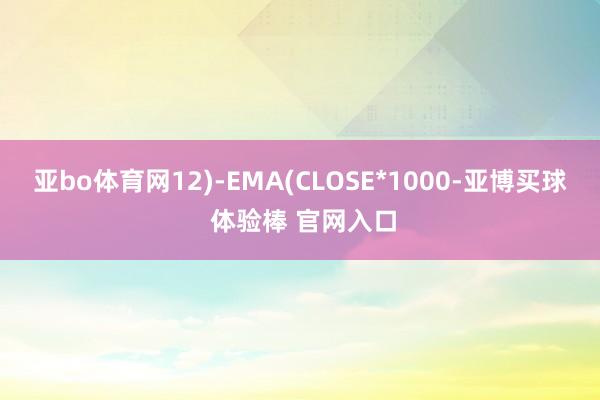 亚bo体育网12)-EMA(CLOSE*1000-亚博买球 体验棒 官网入口