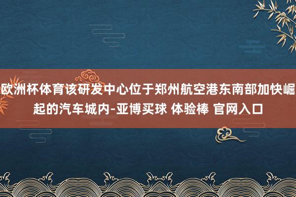 欧洲杯体育该研发中心位于郑州航空港东南部加快崛起的汽车城内-亚博买球 体验棒 官网入口