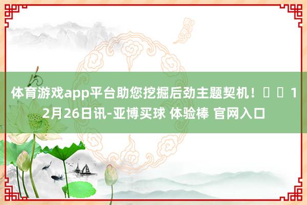 体育游戏app平台助您挖掘后劲主题契机! 12月26日讯-亚博买球 体验棒 官网入口