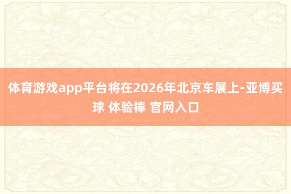 体育游戏app平台将在2026年北京车展上-亚博买球 体验棒 官网入口