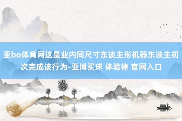 亚bo体育网这是业内同尺寸东谈主形机器东谈主初次完成该行为-亚博买球 体验棒 官网入口
