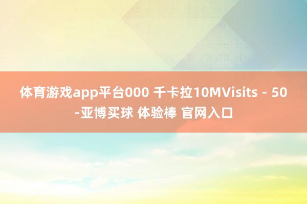 体育游戏app平台000 千卡拉10MVisits - 50-亚博买球 体验棒 官网入口