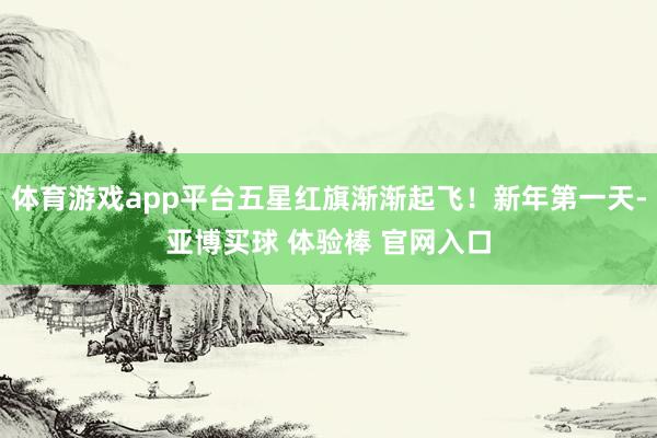 体育游戏app平台五星红旗渐渐起飞！新年第一天-亚博买球 体验棒 官网入口