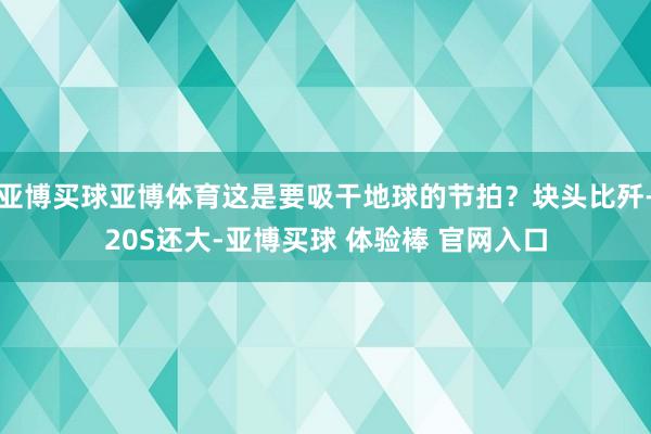 亚博买球亚博体育这是要吸干地球的节拍？块头比歼-20S还大-亚博买球 体验棒 官网入口