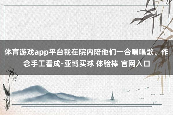 体育游戏app平台我在院内陪他们一合唱唱歌、作念手工看成-亚博买球 体验棒 官网入口
