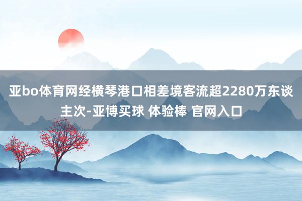 亚bo体育网经横琴港口相差境客流超2280万东谈主次-亚博买球 体验棒 官网入口