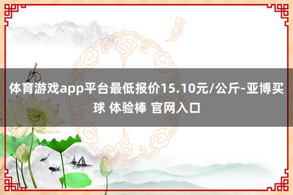 体育游戏app平台最低报价15.10元/公斤-亚博买球 体验棒 官网入口