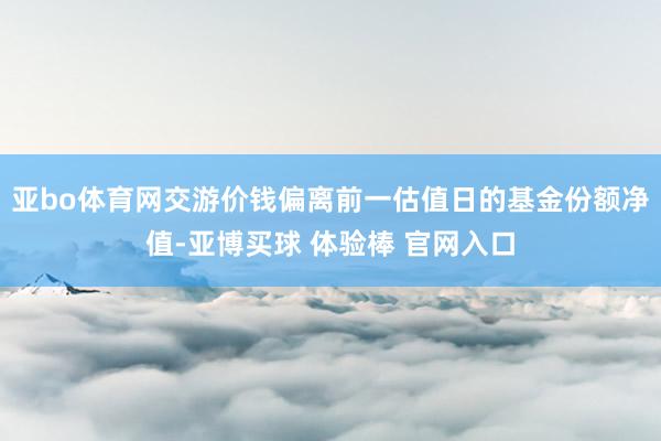 亚bo体育网交游价钱偏离前一估值日的基金份额净值-亚博买球 体验棒 官网入口