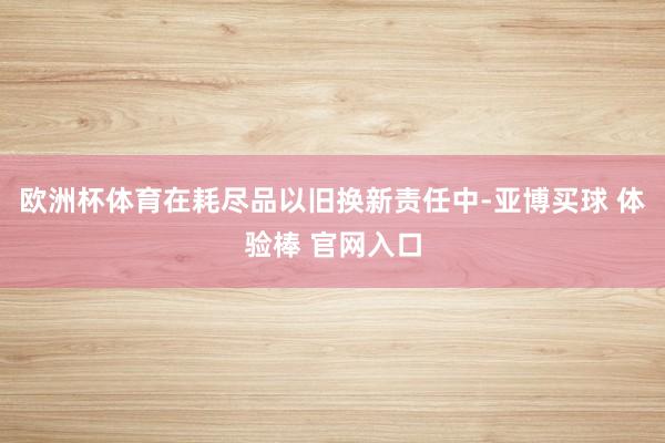 欧洲杯体育在耗尽品以旧换新责任中-亚博买球 体验棒 官网入口