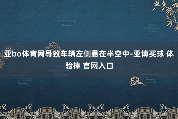 亚bo体育网导致车辆左侧悬在半空中-亚博买球 体验棒 官网入口