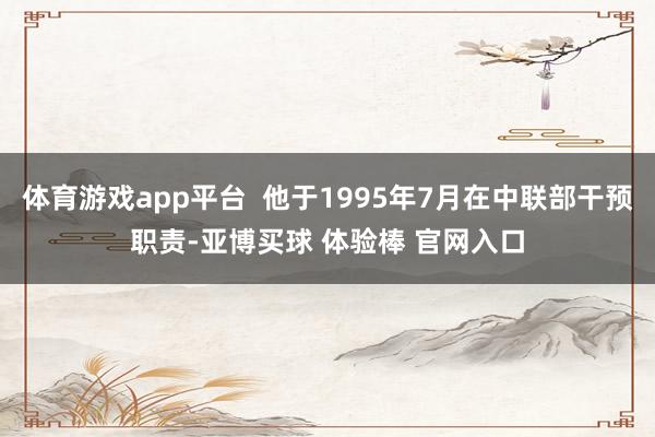 体育游戏app平台  他于1995年7月在中联部干预职责-亚博买球 体验棒 官网入口
