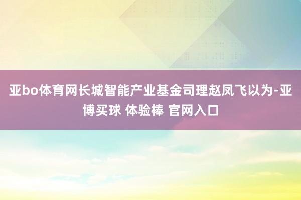 亚bo体育网 长城智能产业基金司理赵凤飞以为-亚博买球 体验棒 官网入口