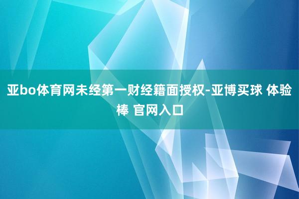 亚bo体育网未经第一财经籍面授权-亚博买球 体验棒 官网入口