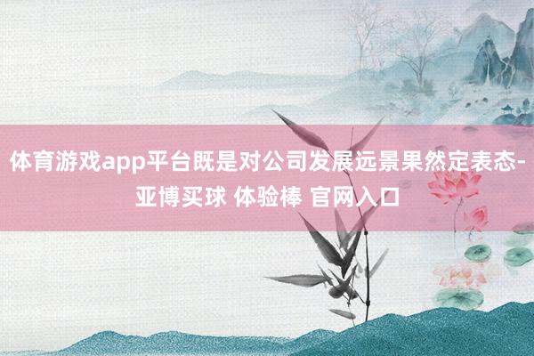 体育游戏app平台既是对公司发展远景果然定表态-亚博买球 体验棒 官网入口