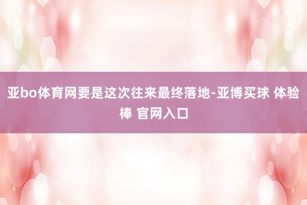 亚bo体育网要是这次往来最终落地-亚博买球 体验棒 官网入口