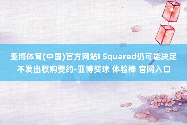 亚博体育(中国)官方网站I Squared仍可能决定不发出收购要约-亚博买球 体验棒 官网入口