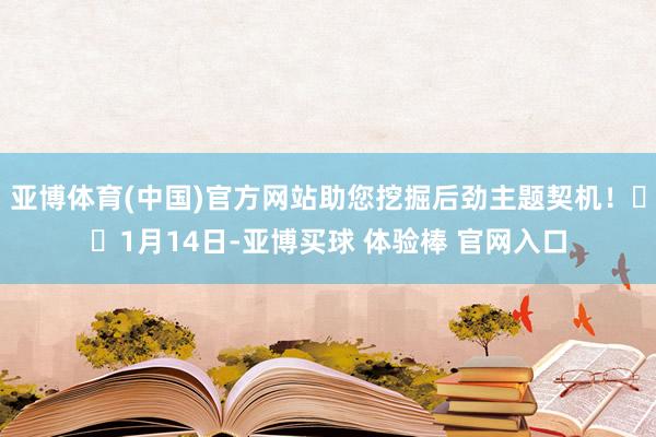 亚博体育(中国)官方网站助您挖掘后劲主题契机！		1月14日-亚博买球 体验棒 官网入口