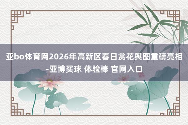 亚bo体育网2026年高新区春日赏花舆图重磅亮相-亚博买球 体验棒 官网入口