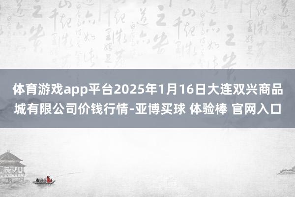 体育游戏app平台2025年1月16日大连双兴商品城有限公司价钱行情-亚博买球 体验棒 官网入口