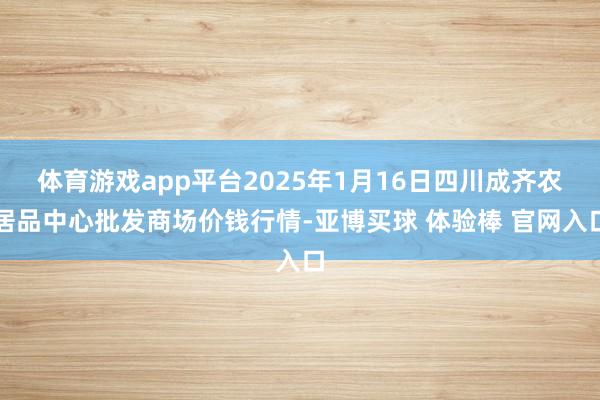 体育游戏app平台2025年1月16日四川成齐农居品中心批发商场价钱行情-亚博买球 体验棒 官网入口