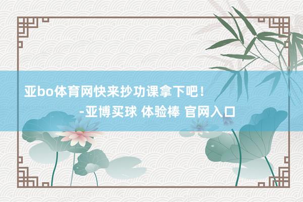 亚bo体育网快来抄功课拿下吧！                      -亚博买球 体验棒 官网入口