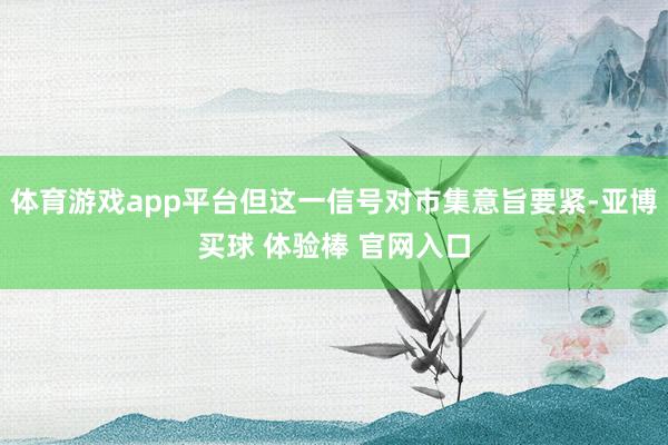 体育游戏app平台但这一信号对市集意旨要紧-亚博买球 体验棒 官网入口